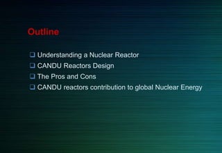 Outline
 Understanding a Nuclear Reactor
 CANDU Reactors Design
 The Pros and Cons
 CANDU reactors contribution to global Nuclear Energy
 
