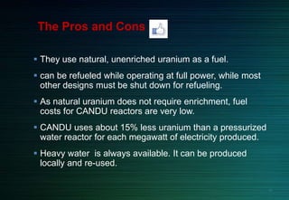  They use natural, unenriched uranium as a fuel.
 can be refueled while operating at full power, while most
other designs must be shut down for refueling.
 As natural uranium does not require enrichment, fuel
costs for CANDU reactors are very low.
 CANDU uses about 15% less uranium than a pressurized
water reactor for each megawatt of electricity produced.
 Heavy water is always available. It can be produced
locally and re-used.
The Pros and Cons
26
 