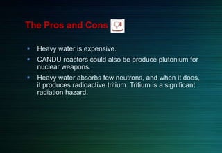  Heavy water is expensive.
 CANDU reactors could also be produce plutonium for
nuclear weapons.
 Heavy water absorbs few neutrons, and when it does,
it produces radioactive tritium. Tritium is a significant
radiation hazard.
The Pros and Cons
 