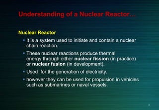 Understanding of a Nuclear Reactor…
Nuclear Reactor
 It is a system used to initiate and contain a nuclear
chain reaction.
 These nuclear reactions produce thermal
energy through either nuclear fission (in practice)
or nuclear fusion (in development).
 Used for the generation of electricity.
 however they can be used for propulsion in vehicles
such as submarines or naval vessels.
3
 