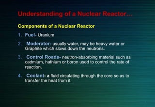 Understanding of a Nuclear Reactor…
Components of a Nuclear Reactor
1. Fuel- Uranium
2. Moderator- usually water, may be heavy water or
Graphite which slows down the neutrons.
3. Control Roads- neutron-absorbing material such as
cadmium, hafnium or boron used to control the rate of
reaction.
4. Coolant- a fluid circulating through the core so as to
transfer the heat from it.
4
 