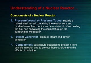 Understanding of a Nuclear Reactor…
Components of a Nuclear Reactor
5. Pressure Vessel or Pressure Tubes- usually a
robust steel vessel containing the reactor core and
moderator/coolant, but it may be a series of tubes holding
the fuel and conveying the coolant through the
surrounding moderator.
6. Steam Generator- produce steam and power
generator.
7. Containment- a structure designed to protect it from
outside intrusion and to protect those outside from the
effects of radiation.
5
 