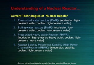 Understanding of a Nuclear Reactor…
Current Technologies of Nuclear Reactor
1. Pressurized water reactors (PWR)- [moderator: high-
pressure water; coolant: high-pressure water]
2. Boiling water reactors (BWR)- [moderator: low-
pressure water; coolant: low-pressure water]
3. Pressurized Heavy Water Reactor (PHWR)-
[moderator: high-pressure heavy water; coolant: high-
pressure heavy water]
4. Reaktor Bolshoy Moschnosti Kanalniy (High Power
Channel Reactor) (RBMK)- [moderator: graphite;
coolant: high-pressure water]
Source: https://en.wikipedia.org/wiki/Nuclear_reactor#Reactor_types
6
 