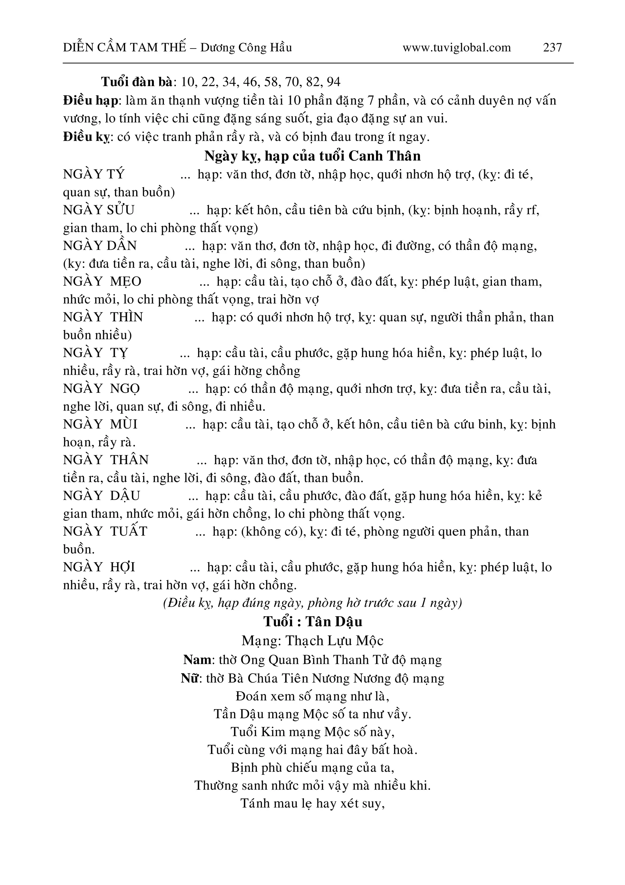 DIEÃN CAÀM TAM THEÁ – Döông Coâng Haàu www.tuviglobal.com 237
Tuoåi ñaøn baø: 10, 2
Ñieàu haïp: laøm aên thaïnh vöôïng tieàn taøi 10 phaàn ñaëng 7 phaàn, vaø coù caûnh duyeân nôï vaán
vöông, lo tính vieäc chi cuõng ñaëng saùng suoát, gia ñaïo ñaëng söï an vui.
Ñieàu kî: coù vieäc tranh phaûn raày raø, vaø coù bònh ñau trong ít ngay.
Ngaøy kî, haïp cuûa tuoåi Canh Thaân
NGAØY TYÙ ... haïp: vaên thô, ñôn tôø, nhaäp hoïc, quôùi nhôn hoä trôï, (kî: ñi teù,
quan söï, than buoàn)
NGAØY SÖÛU ... haïp: keát hoân, caàu tieân baø cöùu bònh, (kî: bònh hoaïnh, raày rf,
gian tham, lo chi phoøng
NGAØY DAÀN ... haïp: vaên thô, ñôn tôø, nhaäp hoïc, ñi ñöôøng, coù thaàn ñoä maïng,
(ky: ñöa tieàn ra, caàu taøi,
NGAØY MEÏO ... ha kî: pheùp luaät, gian tham,
nhöùc moûi, lo chi phoøng th
NGAØY THÌN ... haïp: coù quôùi nhôn hoä trôï, kî: quan söï, ngöôøi thaàn phaûn, than
buoàn nhieàu)
NGAØY TÎ ... haïp: caàu taøi, caàu phöôùc, gaëp hung hoùa hieàn, kî: pheùp luaät, lo
nhieàu, raày raø, trai hôøn vôï, g
NGAØY NGOÏ ... haïp rôï, kî: ñöa tieàn ra, caàu taøi,
nghe lôøi, quan söï, ñi soân
NGAØY MUØI ... haïp: ca aàu tieân baø cöùu binh, kî: bònh
hoaïn, raày raø.
NGAØY THAÂN ... haïp: vaên thô, ñôn tôø, nhaäp hoïc, coù thaàn ñoä maïng, kî: ñöa
tieàn ra, caàu taøi, ngh
G ung hoùa hieàn, kî: keû
thaát voïng.
o
hôø tröôùc sau 1 ngaøy)
oä maïng
á ta nhö vaày.
vôùi maïng hai ñaây baát hoaø.
Thöôøng sanh nhöùc moûi vaäy maø nhieàu khi.
2, 34, 46, 58, 70, 82, 94
thaát voïng)
nghe lôøi, ñi soâng, than buoàn)
ïp: caàu taøi, taïo choã ôû, ñaøo ñaát,
aát voïng, trai hôøn vôï
aùi hôøng choàng
: coù thaàn ñoä maïng, quôùi nhôn t
g, ñi nhieàu.
àu taøi, taïo choã ôû, keát hoân, c
e lôøi, ñi soâng, ñaøo ñaát, than buoàn.
N AØY DAÄU ... haïp: caàu taøi, caàu phöôùc, ñaøo ñaát, gaëp h
gian tham, nhöùc moûi, gaùi hôøn choàng, lo chi phoøng
NGAØY TUAÁT ... haïp: (khoâng coù), kî: ñi teù, phoøng ngöôøi quen phaûn, than
buoàn.
NGAØY HÔÏI ... haïp: caàu taøi, caàu phöôùc, gaëp hung hoùa hieàn, kî: pheùp luaät, l
nhieàu, raày raø, trai hôøn vôï, gaùi hôøn choàng.
(Ñieàu kî, haïp ñuùng ngaøy, phoøng
Tuoåi : Taân Daäu
Maïng: Thaïch Löïu Moäc
Nam: thôø Oâng Quan Bình Thanh Töû ñoä maïng
Nöõ: thôø Baø Chuùa Tieân Nöông Nöông ñ
Ñoaùn xem soá maïng nhö laø,
Taàn Daäu maïng Moäc so
Tuoåi Kim maïng Moäc soá naøy,
Tuoåi cuøng
Bònh phuø chieáu maïng cuûa ta,
Taùnh mau leï hay xeùt suy,
 