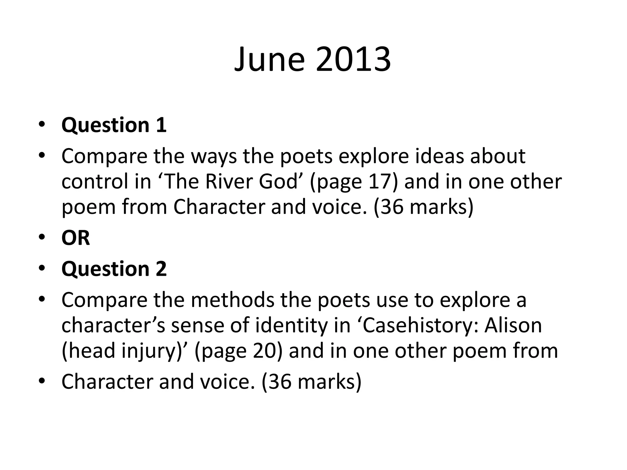 June 2013
• Question 1
• Compare the ways the poets explore ideas about
control in ‘The River God’ (page 17) and in one other
poem from Character and voice. (36 marks)
• OR
• Question 2
• Compare the methods the poets use to explore a
character’s sense of identity in ‘Casehistory: Alison
(head injury)’ (page 20) and in one other poem from
• Character and voice. (36 marks)
 