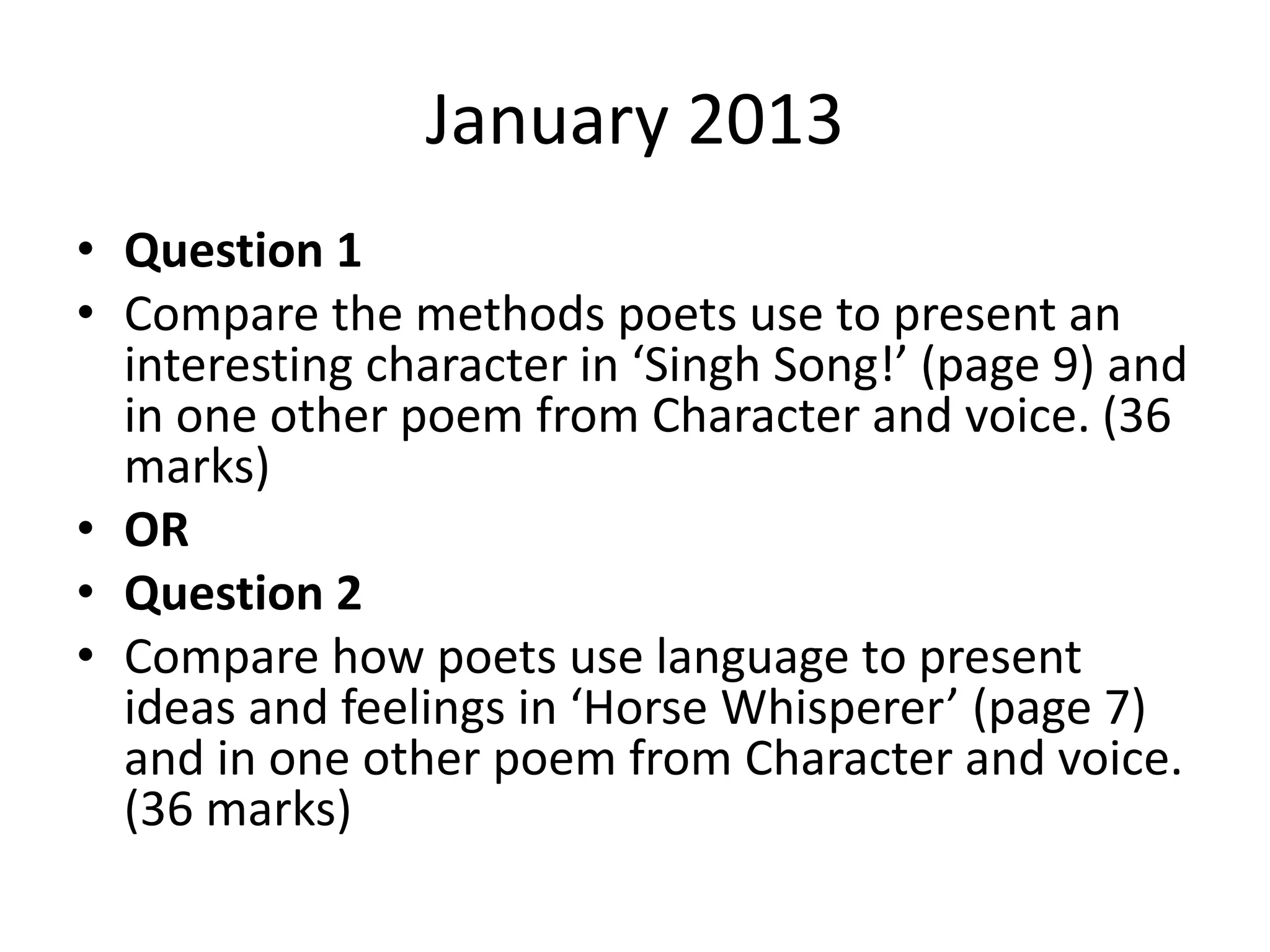 January 2013
• Question 1
• Compare the methods poets use to present an
interesting character in ‘Singh Song!’ (page 9) and
in one other poem from Character and voice. (36
marks)
• OR
• Question 2
• Compare how poets use language to present
ideas and feelings in ‘Horse Whisperer’ (page 7)
and in one other poem from Character and voice.
(36 marks)
 