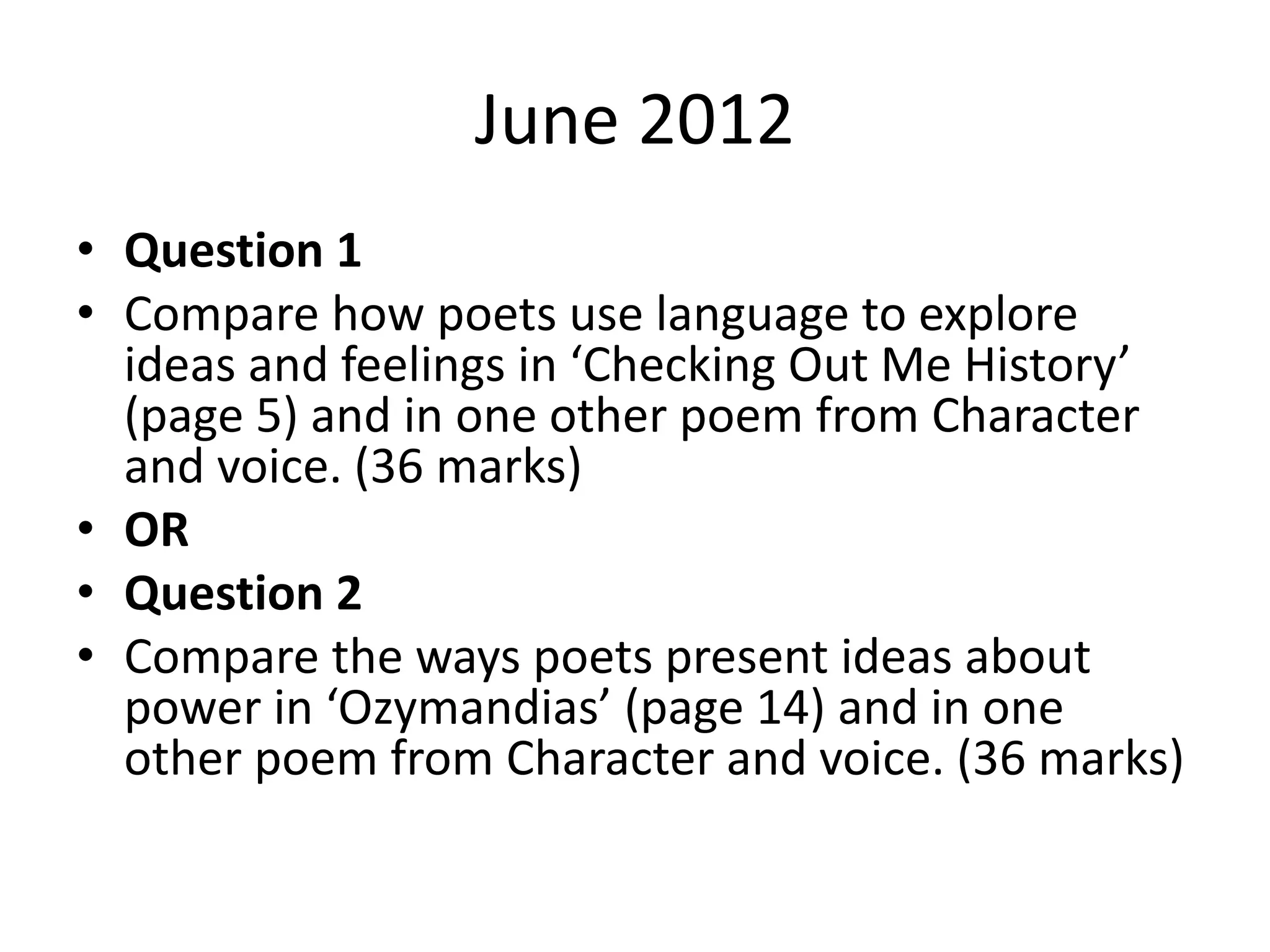 June 2012
• Question 1
• Compare how poets use language to explore
ideas and feelings in ‘Checking Out Me History’
(page 5) and in one other poem from Character
and voice. (36 marks)
• OR
• Question 2
• Compare the ways poets present ideas about
power in ‘Ozymandias’ (page 14) and in one
other poem from Character and voice. (36 marks)
 
