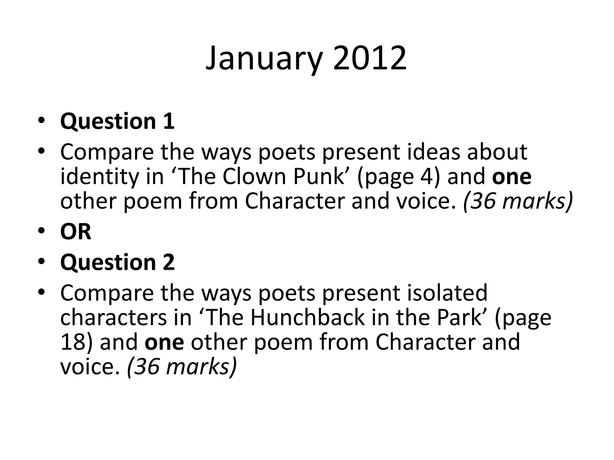 January 2012
• Question 1
• Compare the ways poets present ideas about
identity in ‘The Clown Punk’ (page 4) and one
other poem from Character and voice. (36 marks)
• OR
• Question 2
• Compare the ways poets present isolated
characters in ‘The Hunchback in the Park’ (page
18) and one other poem from Character and
voice. (36 marks)
 