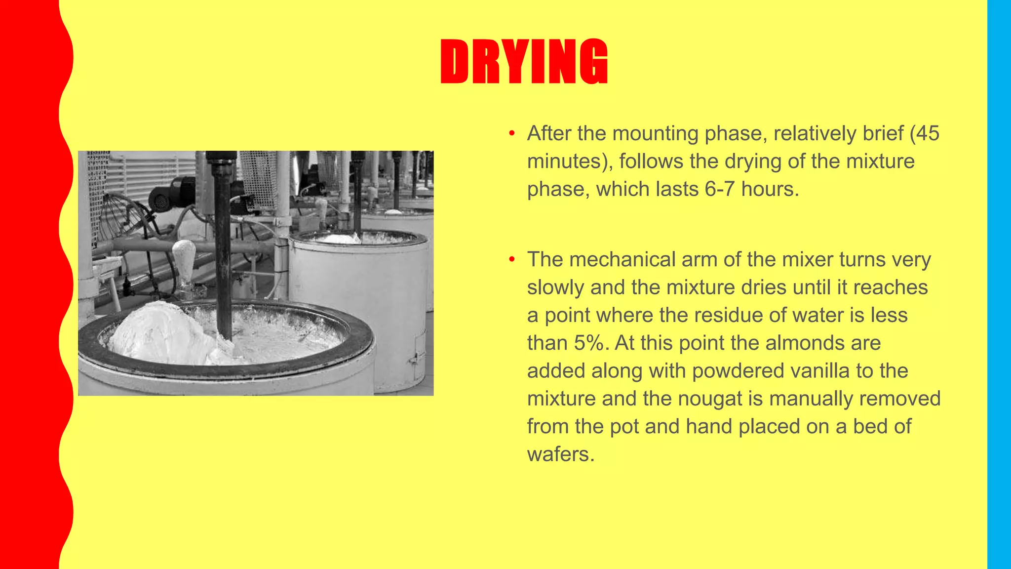 DRYING
• After the mounting phase, relatively brief (45
minutes), follows the drying of the mixture
phase, which lasts 6-7 hours.
• The mechanical arm of the mixer turns very
slowly and the mixture dries until it reaches
a point where the residue of water is less
than 5%. At this point the almonds are
added along with powdered vanilla to the
mixture and the nougat is manually removed
from the pot and hand placed on a bed of
wafers.
 