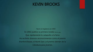 KEVIN BROOKS
Nació en Inglaterra en 1959.
En 2002 publico su primera novela Martin pig,
Que rápidamente lo catapulto a la fama
Ha recibido diversos reconocimientos como el premio
Branford Boase, el North East y el premio alemán de la
Literatura para jóvenes.
 