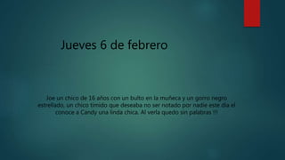 Jueves 6 de febrero
Joe un chico de 16 años con un bulto en la muñeca y un gorro negro
estrellado, un chico tímido que deseaba no ser notado por nadie este día el
conoce a Candy una linda chica. Al verla quedo sin palabras !!!
 
