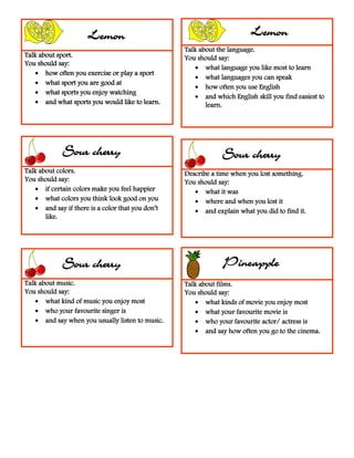 Talk about sport.
You should say:
 how often you exercise or play a sport
 what sport you are good at
 what sports you enjoy watching
 and what sports you would like to learn.
Talk about sport.
You should say:
 how often you exercise or play a sport
 what sport you are good at
 what sports you enjoy watching
 and what sports you would like to learn.
Talk about the language.
You should say:
 what language you like most to learn
 what languages you can speak
 how often you use English
 and which English skill you find easiest to
learn.
Talk about colors.
You should say:
 if certain colors make you feel happier
 what colors you think look good on you
 and say if there is a color that you don’t
like.
Describe a time when you lost something.
You should say:
 what it was
 where and when you lost it
 and explain what you did to find it.
Talk about music.
You should say:
 what kind of music you enjoy most
 who your favourite singer is
 and say when you usually listen to music.
Talk about films.
You should say:
 what kinds of movie you enjoy most
 what your favourite movie is
 who your favourite actor/ actress is
 and say how often you go to the cinema.
LemonLemon Lemon
Sour cherry Sour cherry
PineappleSour cherry
 