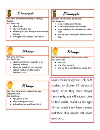 Talk about your earliest memory of learning
English.
You should say:
 when it was
 who your teacher was
 whether you found it easy or difficult when
learning
 and explain how you feel about it now.
Describe your favourite day of week.
You should say:
 what you like about this day
 if your daily activities are different
 what makes this day different from other
days
 and say if you have a good memory of this
day.
Talk about shopping.
You should say:
 what time of the day you prefer to go
shopping and why
 where you usually do your shopping
 and say whether you like window-
shopping or not.
Talk about a popular food from your country.
You should say:
 what it is
 how often you eat it
 and say if it is served only on special days.
Describe a gift you have received that was
important to you.
You should say:
 who gave it to you
 when it was given to you
 and say how you would describe it.
PineapplePineapple
Mango Mango
Mango
Pass around candy and tell each
student to choose 2-5 pieces of
candy. After they have chosen
their candy, you will instruct them
to take cards, based on the type
of the candy they have chosen,
and then they should talk about
each card.
 