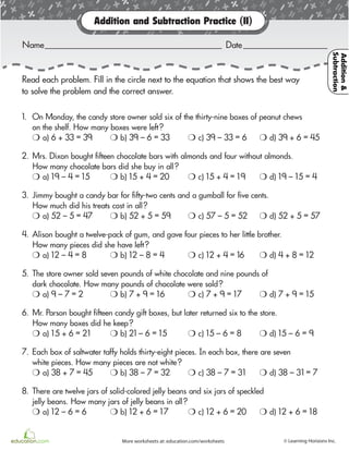 Premium Education Math: Grade 3 © Learning Horizons19
Addition and Subtraction Practice (II)
Read each problem. Fill in the circle next to the equation that shows the best way
to solve the problem and the correct answer.
Name Date
1. On Monday, the candy store owner sold six of the thirty-nine boxes of peanut chews
on the shelf. How many boxes were left?
H a) 6 + 33 = 39 H b) 39 – 6 = 33 H c) 39 – 33 = 6 H d) 39 + 6 = 45
2. Mrs. Dixon bought fifteen chocolate bars with almonds and four without almonds.
How many chocolate bars did she buy in all?
H a) 19 – 4 = 15 H b) 15 + 4 = 20 H c) 15 + 4 = 19 H d) 19 – 15 = 4
3. Jimmy bought a candy bar for fifty-two cents and a gumball for five cents.
How much did his treats cost in all?
H a) 52 – 5 = 47 H b) 52 + 5 = 59 H c) 57 – 5 = 52 H d) 52 + 5 = 57
4. Alison bought a twelve-pack of gum, and gave four pieces to her little brother.
How many pieces did she have left?
H a) 12 – 4 = 8 H b) 12 – 8 = 4 H c) 12 + 4 = 16 H d) 4 + 8 = 12
5. The store owner sold seven pounds of white chocolate and nine pounds of
dark chocolate. How many pounds of chocolate were sold?
H a) 9 – 7 = 2 H b) 7 + 9 = 16 H c) 7 + 9 = 17 H d) 7 + 9 = 15
6. Mr. Parson bought fifteen candy gift boxes, but later returned six to the store.
How many boxes did he keep?
H a) 15 + 6 = 21 H b) 21 – 6 = 15 H c) 15 – 6 = 8 H d) 15 – 6 = 9
7. Each box of saltwater taffy holds thirty-eight pieces. In each box, there are seven
white pieces. How many pieces are not white?
H a) 38 + 7 = 45 H b) 38 – 7 = 32 H c) 38 – 7 = 31 H d) 38 – 31 = 7
8. There are twelve jars of solid-colored jelly beans and six jars of speckled
jelly beans. How many jars of jelly beans in all?
H a) 12 – 6 = 6 H b) 12 + 6 = 17 H c) 12 + 6 = 20 H d) 12 + 6 = 18
Unit1
Understanding shapes: recognizing shape names 63More worksheets at: education.com/worksheets © Learning Horizons Inc.
Addition&
Subtraction
 