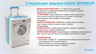 Стиральная машина AQUA 2D1040-07
ОБЩИЕ ХАРАКТЕРИСТИКИ: 4 кг, 1000 об / мин, дисплей
2D, двигатель с цифровым управлением, KG detector, ширина
загрузочного люка (см) 25
16 ПРОГРАММ: стирка смешанных тканей, хлопок, деликатные
ткани, ручная стирка и стирка шерсти, быстрая 14-30-59 мин.,
Синтетические ткани, EcoMix 20; программа
полоскания
КНОПКИ УПРАВЛЕНИЯ: АКВАПЛЮС, выбор скорости отжима,
старт / пауза, кнопка отложения старта, стирка в
холодной воде.
БЕЗОПАСНОСТЬ: автоблокировка дверей, защита от перелива,
контроль пены, контроль дисбаланса
ТЕХНИЧЕСКИЕ ДАННЫЕ: Среднегодовое потребление электроэнергии
(кВт / год) 162, вес НЕТТО (кг) 47, размеры (см) 69х51х44, Россия
ПРЕИМУЩЕСТВА:
• Программа " EcoMix 20" - одновременная стирки разных типов ткани
при сохранении 40% электроэнергии.
• Самая компактная стиральная машина на рынке
• Специальный режим стирки " Рубашки"
 