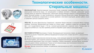 Технологические особенности.
Стиральные машины
ОВАЛЬНЫЙ БАК. Запатентованная технология Candy позволяет экономить расход воды за счет
уменьшения количества воды, не находящейся в прямом контакте с бельем, уменьшает время
нагрева воды до заданной температуры, уменьшает расход моющих средств и электроэнергии. Бак
имеет больший размер, что дает возможность загружать больше белья для стирки. Материал бака-
Силитек®, полимерное соединение на основе кремния с листовой структурой, делает работу тише
и позволяет дольше сохранять тепло.
ЛЮК XXL. Во всех фронтальных стиральных машинах Канди загрузка и выгрузка белья гораздо
удобнее, поскольку загрузочный люк теперь не только шире – диаметр отверстия составляет 350
мм – но и существенно выше + 10 см, с ручкой расположенной в верхней части. Теперь вам не
придется нагибаться, и вы без проблем уложите в барабан даже самые громоздкие вещи
MIX POWER SYSTEM-Эксклюзив от Candy: Инновационная технология стирки, не имеющая
аналогов на рынке. Позволяет добиться выдающегося результата: стирка при 20°С с результатом
как при 40° С.
До начала стирки ограниченное количество воды, и все моющее средство поступают в резервуар
Mix Power System, для создания уникальной концентрированной моющей смеси. Далее эта смесь с
повышенным давлением струи поступает в барабан, глубоко проникая в волокна белья, вымывая
при этом даже стойкие загрязнения. Также за счет впрыска воды при полоскании полностью
удаляются остатки моющего средства из ткани.
Выгода: Данная технология снижает потребление электроэнергии до 60%, экономя при этом до
15% воды.
 
