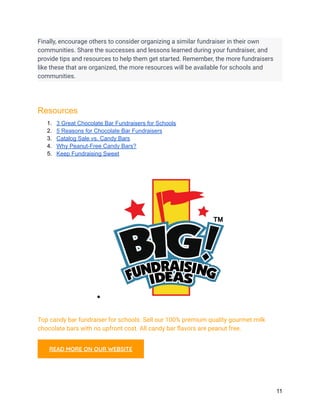 Finally, encourage others to consider organizing a similar fundraiser in their own
communities. Share the successes and lessons learned during your fundraiser, and
provide tips and resources to help them get started. Remember, the more fundraisers
like these that are organized, the more resources will be available for schools and
communities.
Resources
1. 3 Great Chocolate Bar Fundraisers for Schools
2. 5 Reasons for Chocolate Bar Fundraisers
3. Catalog Sale vs. Candy Bars
4. Why Peanut-Free Candy Bars?
5. Keep Fundraising Sweet
●
Top candy bar fundraiser for schools. Sell our 100% premium quality gourmet milk
chocolate bars with no upfront cost. All candy bar flavors are peanut free.
READ MORE ON OUR WEBSITE
11
 