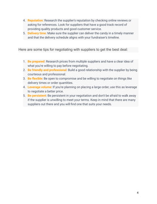 4. Reputation: Research the supplier's reputation by checking online reviews or
asking for references. Look for suppliers that have a good track record of
providing quality products and good customer service.
5. Delivery time: Make sure the supplier can deliver the candy in a timely manner
and that the delivery schedule aligns with your fundraiser's timeline.
Here are some tips for negotiating with suppliers to get the best deal:
1. Be prepared: Research prices from multiple suppliers and have a clear idea of
what you're willing to pay before negotiating.
2. Be friendly and professional: Build a good relationship with the supplier by being
courteous and professional.
3. Be flexible: Be open to compromise and be willing to negotiate on things like
delivery times or order quantities.
4. Leverage volume: If you're planning on placing a large order, use this as leverage
to negotiate a better price.
5. Be persistent: Be persistent in your negotiation and don't be afraid to walk away
if the supplier is unwilling to meet your terms. Keep in mind that there are many
suppliers out there and you will find one that suits your needs.
4
 