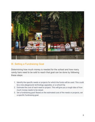 III. Setting a Fundraising Goal
Determining how much money is needed for the school and how many
candy bars need to be sold to reach that goal can be done by following
these steps:
1. Identify the specific needs or projects for which the funds will be used. This could
be a new playground, technology upgrades, or a school trip.
2. Estimate the cost of each need or project. This will give you a rough idea of how
much money needs to be raised.
3. Set a fundraising goal: Based on the estimated cost of the needs or projects, set
a specific fundraising goal.
5
 