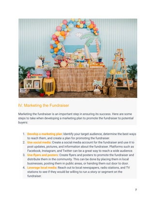 IV. Marketing the Fundraiser
Marketing the fundraiser is an important step in ensuring its success. Here are some
steps to take when developing a marketing plan to promote the fundraiser to potential
buyers:
1. Develop a marketing plan: Identify your target audience, determine the best ways
to reach them, and create a plan for promoting the fundraiser.
2. Use social media: Create a social media account for the fundraiser and use it to
post updates, pictures, and information about the fundraiser. Platforms such as
Facebook, Instagram, and Twitter can be a great way to reach a wide audience.
3. Use flyers and posters: Create flyers and posters to promote the fundraiser and
distribute them in the community. This can be done by placing them in local
businesses, posting them in public areas, or handing them out door to door.
4. Leverage local media: Reach out to local newspapers, radio stations, and TV
stations to see if they would be willing to run a story or segment on the
fundraiser.
7
 