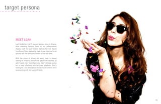 10
MEET LEAH
Leah McMahon is a 25-year-old woman living in Atlanta.
After attending Georgia State for her undergraduate
degree, Leah has just finished earning her law degree
from Emory. Since graduating, Leah is now interning for an
upscale law firm while she studies for the bar exam.
With the stress of school and work, Leah is always
looking for ways to unwind and spend time catching up
with friends. Her “work hard, play hard” attitude pushes
her to keep a balance with her many schedules. She is
looking for a fun atmosphere where she can unwind while
reconnecting with her busy girlfriends.
target persona
 