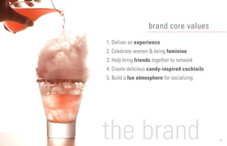 11
1. Deliver an experience
2. Celebrate women & being feminine
3. Help bring friends together to network
4. Create delicious candy-inspired cocktails
5. Build a fun atmosphere for socializing
brand core values
the brand
 