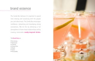 12
The Candy Bar believes it’s important to spend
time relaxing and socializing with the people
you care about most. The Candy Bar encourages
confidence, networking and developing strong
connections. We do this by delivering a fun
atmosphere to foster these relationships and by
creating memorable candy-inspired drinks.
The Brand Voice is:
• Fun-loving
• Optimistic
• Colorful
• Casual Chic
• Bright
• Savvy
• Personable
brand essence
 