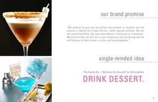 13
“We promise to give you the perfect environment to socialize and we
promise to deliver the unique and fun, candy-inspired cocktails. We are
the social butterflies; the ones who believe in fostering our friendships.
We promise that we will aid in your networking and socializing and we
will help you to feel at ease in a chic and fun atmosphere.”
The Candy Bar = Delicious Drinks and Fun Atmosphere
DRINK DESSERT.
our brand promise
single-minded idea
 