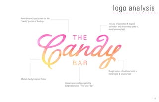 15
logo analysis
Hand-lettered type is used for the
“candy” portion of the logo
The use of swooshes & looped
ascenders and descenders gives a
more feminine feel.
Univers was used to create the
balance between “The” and “Bar”
Rough texture of outlines lends a
more liquid & organic feel
Melted-Candy Inspired Colors
 