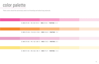 16
color palette
These colors should be exclusively used on all branding and advertising materials.
C 0 M 80 Y 0 K 0 | R 239 G 91 B 161 | WEB #EF5BA1 | PANTONE: 212 C
C 0 M 56 Y 94 K 0 | R 246 G 137 B 42 | WEB #F6892A | PANTONE: 715 C
C 5 M 46 Y 0 K 0 | R 231 G 158 B 197 | WEB #E79EC5 | PANTONE: 672 C
C 1 M 8 Y 61 K 0 | R 255 G 227 B 127 | WEB #FFE37F | PANTONE: 1215 C
 
