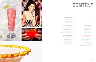 02
4. IDENTITY
Logo Design - 15
Logo Analysis - 15
Color Palette - 16
Typography - 17
5. EXECUTION
Business Identity - 19
Custom Glassware - 20
Food & Drink Menu - 21
Website - 22
Candy Vodka Bottling - 23
Billboard Advertising - 24
CONTENT
1. OUR GOAL
Introduction - 03
Questions - 04
Objective - 05
2. STRATEGIC
Value Proposition - 06
Target Audience - 07
Target Audience VALS - 08
Target Audience Personas - 09
3. THE BRAND
Brand Core Values - 11
Brand Essence - 12
Brand Voice - 12
Brand Promise - 13
Single-Minded Idea - 13
 