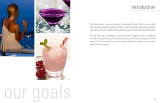 03
introduction
The Candy Bar is a new bar located in midtown Atlanta. This chic new night
spot features candy-inspired cocktails. The Candy Bar will also be selling
speciality flavored vodkas for purchase on their online store and at the bar.
The bar has yet to develop a cohesive brand image for their marketing
and advertising efforts so the primary focus will be to develop a brand
identity. The secondary focus of the project will be to develop a memorable
advertising campaign.
our goals
 