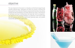 05
The main objective for the project is to develop a unified brand image through
carefully selected logos, typography and colors by creating a branding and
style guide for future reference. Based on research and interviews, the creative
strategy has been developed to accurately identify the unique, niche features
of the brand and how to differentiate the Candy Bar from its competitors.
The objective of this branding campaign is to generate a niche brand image
that will resonate well with the target market, generate sales, and compete
successfully against other Atlanta bars.
objective
 