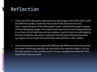 ReflectionI had a lot of fun doing the experiment as I got to get a feel of the dyes inside the different candies. However, the results in the end were not very clear, maybe because of the filter paper I used. I used kitchen paper instead of chromatography paper. This experiment was very fun and I enjoyed doing it as it had a lot of significance to our syllabus. I got to hands on with dipping the dyes inside the salt water, looking at how the dyes followed the water up. It gave me an insight as to what dyes were present in the candies.I love doing experiments, especially fiddling with different chemicals as they are every interesting, teaches me more about the relevant subject, such as the dyes present in the candies, and so to say, my goals was achieved. This experiment was a success! 