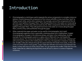 IntroductionChromatography is a technique used to separate the various components in a complex mixture or solution. It works because the components of the mixture will differ in how much they "stick" to things: to each other, and to other substances. For example, some of the components of the ink will stick more tightly to the paper fibers. They will spend less time in the water as it moves along the paper fibers, and thus they will not travel very far. Other components of the ink will stick less tightly to the paper fibers. They will spend more time in the water as it moves along the paper fibers, and thus they will travel farther through the paper.Other materials than paper and water can be used for chromatography, but in each chromatography apparatus there is generally a stationary phase and a mobile phase. In paper chromatography, the paper is the stationary phase, and water is the mobile phase. Another example of a chromatography systems is a glass column filled with tiny, inert beads (the stationary phase). The mixture to be separated is added to the column, and is then "washed out" with some type of solution (the mobile phase). In this case, the separation is based on molecular size. Smaller molecules will pass through the spaces between the beads more easily, so they will come out of the column more quickly. Larger molecules will take more time to pass between the beads, so they will come out of the column later. You can separate the smaller molecules from the larger molecules by collecting the liquid that comes off such a column in a series of separate containers.