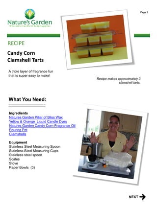 Page 1




RECIPE
Candy Corn
Clamshell Tarts
A triple layer of fragrance fun
that is super easy to make!
                                          Recipe makes approximately 3
                                                        clamshell tarts.




What You Need:

Ingredients
Natures Garden Pillar of Bliss Wax
Yellow & Orange Liquid Candle Dyes
Natures Garden Candy Corn Fragrance Oil
Pouring Pot
Clamshells

Equipment
Stainless Steel Measuring Spoon
Stainless Steel Measuring Cups
Stainless steel spoon
Scales
Stove
Paper Bowls (3)




                                                                NEXT
 