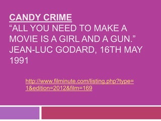 CANDY CRIME
“ALL YOU NEED TO MAKE A
MOVIE IS A GIRL AND A GUN.”
JEAN-LUC GODARD, 16TH MAY
1991
http://www.filminute.com/listing.php?type=
1&edition=2012&film=169
 