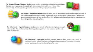 The Wrapped Candy + Wrapped Candy combo creates an explosion radius that is much bigger
than just one wrapped candy exploding. It destroys candies in a 5x5 area instead of the
standard 3x3. Then it explodes again once the surrounding candies have settled.
The Striped Candy + Color Bomb combo is pretty cool. It will turn all candy colors that are the same as
the striped candy into striped candies. For example, if the striped candy is green, then it will turn all
green candies into green striped candies. Then they will automatically explode clearing rows/columns
depending on the stripes they have.
The Color Bomb + Special Wrapped Candy combo is neat! When combining these two, all
color candies that are the same as the wrapped candy will turn into wrapped candies and
what an explosion!
The Color Bomb + Color Bomb combo is the most powerful blast! It turns every candy on
the board into the color of the Coloring Candy that was swapped. This chains them into
several special candies, which then all go off at once.
 