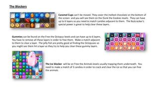 Caramel Cups can’t be moved. They cover the melted chocolate on the bottom of
the screen and you will see them on the Dunk the Cookies levels. They can have
up to 6 layers so you need to match candies adjacent to them. The Nutcracker’s
special power is great to help clear these layers.
The Ice blocker will be on Free the Animals levels usually trapping them underneath. You
need to make a match of 3 candies in order to crack and clear the ice so that you can free
the animals.
The Blockers
Gummies can be found on the Free the Octopus levels and can have up to 6 layers.
You have to remove all these layers in order to free them. Make a match adjacent
to them to clear a layer. The jelly fish are pretty good at finding the Octopuses so
you might see them hit a layer as they try to help you clear these gummy layers.
 