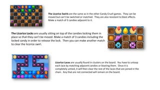 The Licorice Swirls are the same as in the other Candy Crush games. They can be
moved but can’t be switched or matched. They are also resistant to blast effects.
Make a match of 3 candies adjacent to it.
The Licorice Locks are usually sitting on top of the candies locking them in
place so that they can’t be moved. Make a match of 3 candies including the
locked candy in order to release the lock. Then you can make another match
to clear the licorice swirl.
Licorice Laces are usually found in clusters on the board. You have to unloop
each lace by matching adjacent candies or blasting them. Once it is
completely untied, it will then clear the rest of the laces that are joined in the
chain. Any that are not connected will remain on the board.
 