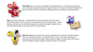 Red Rabbit loves to run fast so he delights in daily speed sprints. He will help you whenever
you've collected enough red candies to trigger his power. His power will attack five blockers for
you at a random position on the board, making way for you to tackle any challenge ahead.
Odus is an old and wise owl. Unfortunately he's lost his spectacles and can't read a
word without them! He has to rely on his questionable memory to give advice. He will
help you whenever you've collected enough purple candies to trigger his power which
will add striped candies to your game board at random places.
Misty the Unicorn is blessed with a kind of unparalleled self-importance that you’d expect
from a rare, beautiful creature. But, NEVER call her a horse! Her power will help you
whenever you've collected enough orange candies to trigger her power which will create a
variety of different booster candies at random positions on the board.
 
