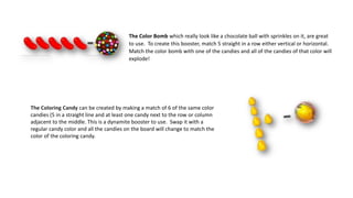 The Coloring Candy can be created by making a match of 6 of the same color
candies (5 in a straight line and at least one candy next to the row or column
adjacent to the middle. This is a dynamite booster to use. Swap it with a
regular candy color and all the candies on the board will change to match the
color of the coloring candy.
The Color Bomb which really look like a chocolate ball with sprinkles on it, are great
to use. To create this booster, match 5 straight in a row either vertical or horizontal.
Match the color bomb with one of the candies and all of the candies of that color will
explode!
 