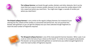 The Lollipop Hammer can break through candies, blockers and other obstacles. But it can be
more than just a way to remove candies, because it can also cause the candies above to fall
into a space just where you need them. You might even trigger a cascade of candies just
where you need them!
The Striped Lollipop Hammer is very similar to the regular Lollipop Hammer, but instead of it just
clearing one tile, it blasts all the candies in a horizontal and vertical line. You can purchase this
booster with gold bars or you can get this lollipop once you have collected enough fragments to
reach the total number of fragments required.
The Wrapped Lollipop Hammer is one of the most powerful hammer boosters. When used, it can
crush an entire 3x3 area of your choice on the board! It’s similar to the wrapped candy booster.
This booster can be purchased with gold bars or earned once you collect enough fragments to
reach the total number of fragments required.
 