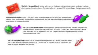 The Fish + Fish combo creates 3 fish which swim to random areas on the board and remove three
candies. Their movement is totally random, so sometimes you may see them move to three different
directions or in the same direction.
The Fish + Wrapped Candy combo will return to the board and swim to a random candy and explode,
clearing several candies at once. The blast radius of a wrapped fish is much bigger than a wrapped candy.
The Fish + Color Bomb combo will turn candies of that color into fish and they will automatically
remove random candies from the game board. If the fish’s color is red, then combining it with a
color bomb will turn all red candies into fish. They will automatically swim towards random
candies and remove them.
The Fish + Striped Candy combo can be created by making a match of a striped candy and a jelly
fish. It will swim off the board and return as a striped fish. It can clear a row or column but you
have no control where the fish will land.
 