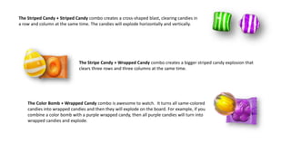 The Striped Candy + Striped Candy combo creates a cross-shaped blast, clearing candies in
a row and column at the same time. The candies will explode horizontally and vertically.
The Stripe Candy + Wrapped Candy combo creates a bigger striped candy explosion that
clears three rows and three columns at the same time.
The Color Bomb + Wrapped Candy combo is awesome to watch. It turns all same-colored
candies into wrapped candies and then they will explode on the board. For example, if you
combine a color bomb with a purple wrapped candy, then all purple candies will turn into
wrapped candies and explode.
 