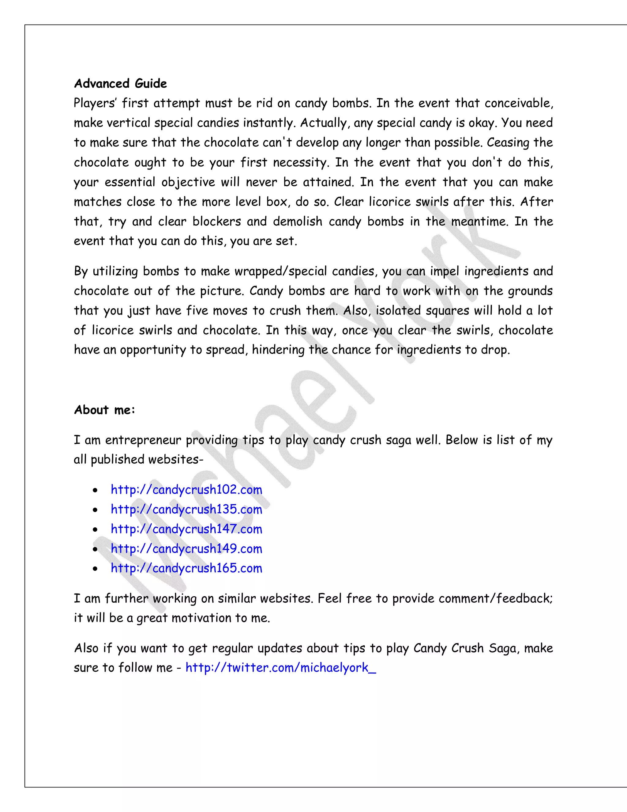 Advanced Guide
Players’ first attempt must be rid on candy bombs. In the event that conceivable,
make vertical special candies instantly. Actually, any special candy is okay. You need
to make sure that the chocolate can't develop any longer than possible. Ceasing the
chocolate ought to be your first necessity. In the event that you don't do this,
your essential objective will never be attained. In the event that you can make
matches close to the more level box, do so. Clear licorice swirls after this. After
that, try and clear blockers and demolish candy bombs in the meantime. In the
event that you can do this, you are set.
By utilizing bombs to make wrapped/special candies, you can impel ingredients and
chocolate out of the picture. Candy bombs are hard to work with on the grounds
that you just have five moves to crush them. Also, isolated squares will hold a lot
of licorice swirls and chocolate. In this way, once you clear the swirls, chocolate
have an opportunity to spread, hindering the chance for ingredients to drop.
About me:
I am entrepreneur providing tips to play candy crush saga well. Below is list of my
all published websites-
 http://candycrush102.com
 http://candycrush135.com
 http://candycrush147.com
 http://candycrush149.com
 http://candycrush165.com
I am further working on similar websites. Feel free to provide comment/feedback;
it will be a great motivation to me.
Also if you want to get regular updates about tips to play Candy Crush Saga, make
sure to follow me - http://twitter.com/michaelyork_
 
