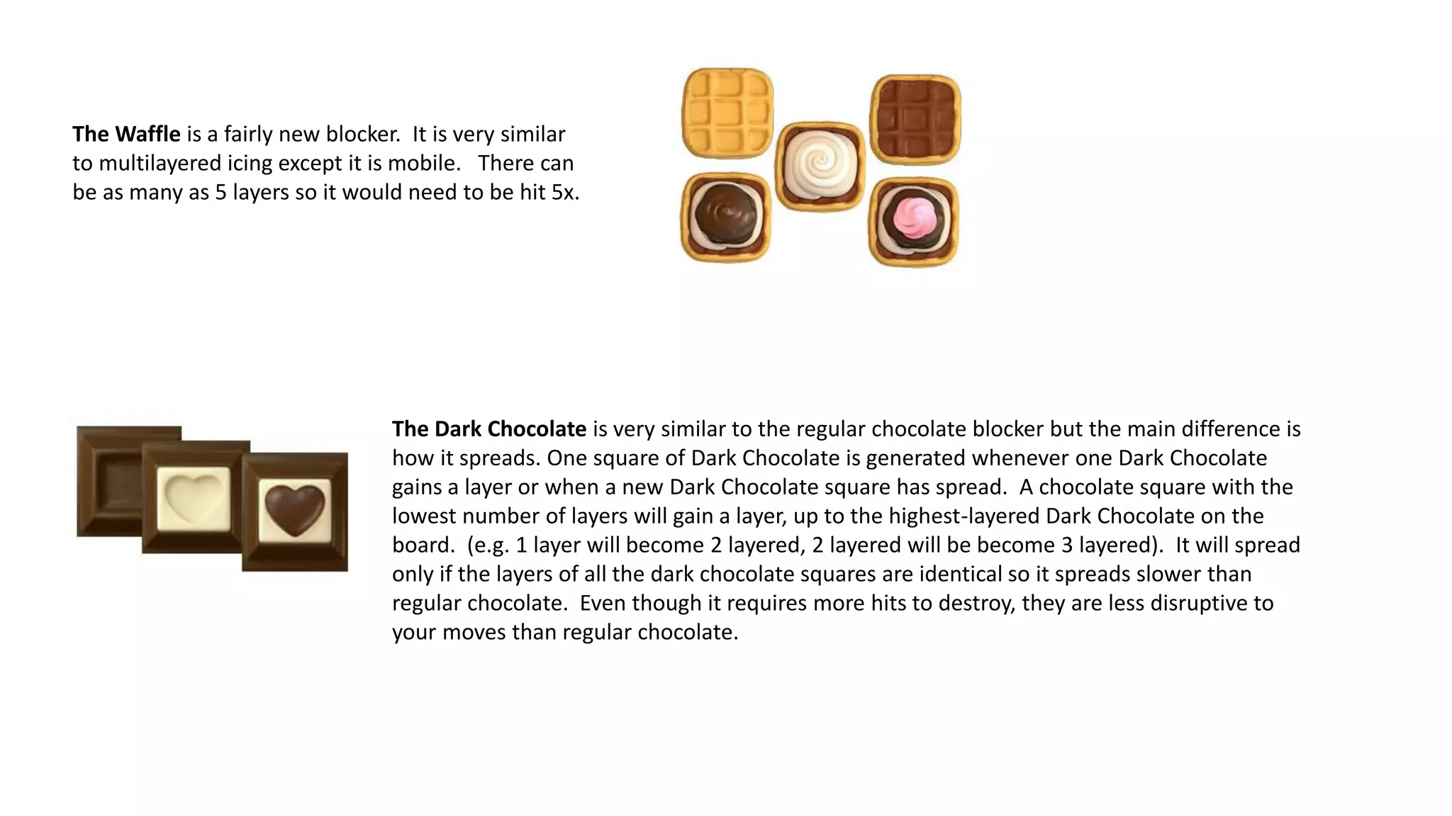 The Waffle is a fairly new blocker. It is very similar
to multilayered icing except it is mobile. There can
be as many as 5 layers so it would need to be hit 5x.
The Dark Chocolate is very similar to the regular chocolate blocker but the main difference is
how it spreads. One square of Dark Chocolate is generated whenever one Dark Chocolate
gains a layer or when a new Dark Chocolate square has spread. A chocolate square with the
lowest number of layers will gain a layer, up to the highest-layered Dark Chocolate on the
board. (e.g. 1 layer will become 2 layered, 2 layered will be become 3 layered). It will spread
only if the layers of all the dark chocolate squares are identical so it spreads slower than
regular chocolate. Even though it requires more hits to destroy, they are less disruptive to
your moves than regular chocolate.
 