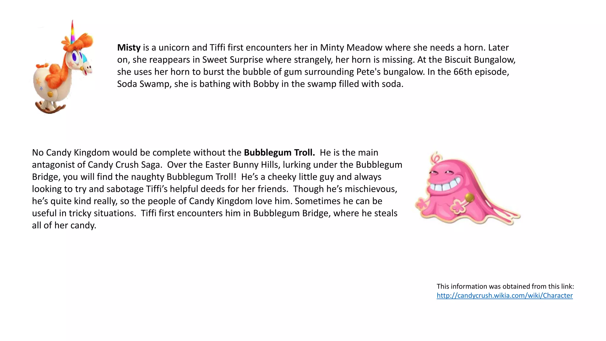 Misty is a unicorn and Tiffi first encounters her in Minty Meadow where she needs a horn. Later
on, she reappears in Sweet Surprise where strangely, her horn is missing. At the Biscuit Bungalow,
she uses her horn to burst the bubble of gum surrounding Pete's bungalow. In the 66th episode,
Soda Swamp, she is bathing with Bobby in the swamp filled with soda.
No Candy Kingdom would be complete without the Bubblegum Troll. He is the main
antagonist of Candy Crush Saga. Over the Easter Bunny Hills, lurking under the Bubblegum
Bridge, you will find the naughty Bubblegum Troll! He’s a cheeky little guy and always
looking to try and sabotage Tiffi’s helpful deeds for her friends. Though he’s mischievous,
he’s quite kind really, so the people of Candy Kingdom love him. Sometimes he can be
useful in tricky situations. Tiffi first encounters him in Bubblegum Bridge, where he steals
all of her candy.
This information was obtained from this link:
http://candycrush.wikia.com/wiki/Character
 
