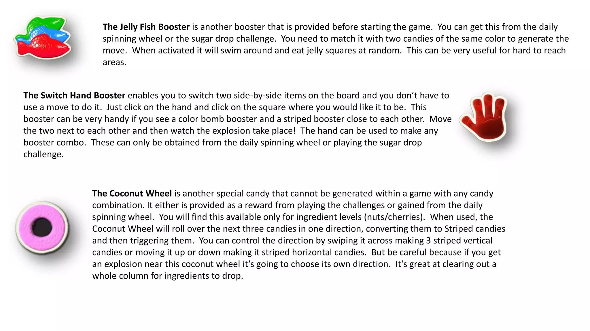 The Jelly Fish Booster is another booster that is provided before starting the game. You can get this from the daily
spinning wheel or the sugar drop challenge. You need to match it with two candies of the same color to generate the
move. When activated it will swim around and eat jelly squares at random. This can be very useful for hard to reach
areas.
The Switch Hand Booster enables you to switch two side-by-side items on the board and you don’t have to
use a move to do it. Just click on the hand and click on the square where you would like it to be. This
booster can be very handy if you see a color bomb booster and a striped booster close to each other. Move
the two next to each other and then watch the explosion take place! The hand can be used to make any
booster combo. These can only be obtained from the daily spinning wheel or playing the sugar drop
challenge.
The Coconut Wheel is another special candy that cannot be generated within a game with any candy
combination. It either is provided as a reward from playing the challenges or gained from the daily
spinning wheel. You will find this available only for ingredient levels (nuts/cherries). When used, the
Coconut Wheel will roll over the next three candies in one direction, converting them to Striped candies
and then triggering them. You can control the direction by swiping it across making 3 striped vertical
candies or moving it up or down making it striped horizontal candies. But be careful because if you get
an explosion near this coconut wheel it’s going to choose its own direction. It’s great at clearing out a
whole column for ingredients to drop.
 