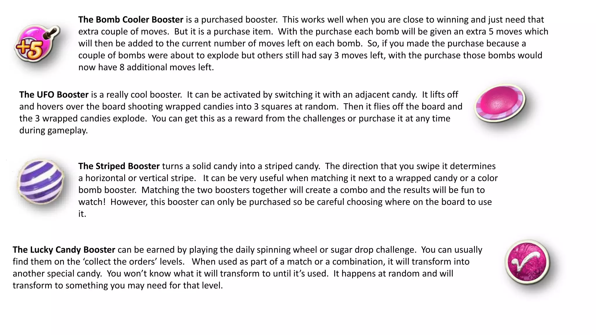 The Bomb Cooler Booster is a purchased booster. This works well when you are close to winning and just need that
extra couple of moves. But it is a purchase item. With the purchase each bomb will be given an extra 5 moves which
will then be added to the current number of moves left on each bomb. So, if you made the purchase because a
couple of bombs were about to explode but others still had say 3 moves left, with the purchase those bombs would
now have 8 additional moves left.
The UFO Booster is a really cool booster. It can be activated by switching it with an adjacent candy. It lifts off
and hovers over the board shooting wrapped candies into 3 squares at random. Then it flies off the board and
the 3 wrapped candies explode. You can get this as a reward from the challenges or purchase it at any time
during gameplay.
The Striped Booster turns a solid candy into a striped candy. The direction that you swipe it determines
a horizontal or vertical stripe. It can be very useful when matching it next to a wrapped candy or a color
bomb booster. Matching the two boosters together will create a combo and the results will be fun to
watch! However, this booster can only be purchased so be careful choosing where on the board to use
it.
The Lucky Candy Booster can be earned by playing the daily spinning wheel or sugar drop challenge. You can usually
find them on the ‘collect the orders’ levels. When used as part of a match or a combination, it will transform into
another special candy. You won’t know what it will transform to until it’s used. It happens at random and will
transform to something you may need for that level.
 